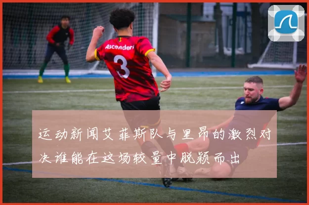 运动新闻艾菲斯队与里昂的激烈对决谁能在这场较量中脱颖而出