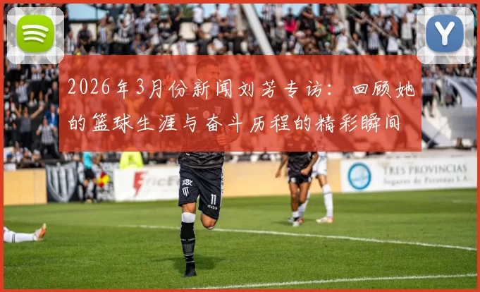2026年3月份新闻刘芳专访：回顾她的篮球生涯与奋斗历程的精彩瞬间