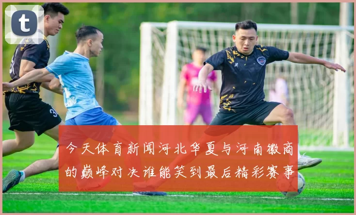 今天体育新闻河北华夏与河南徽商的巅峰对决谁能笑到最后精彩赛事前瞻与分析