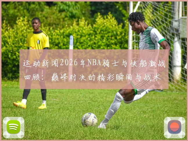 运动新闻2026年NBA骑士与快船激战回顾：巅峰对决的精彩瞬间与战术分析
