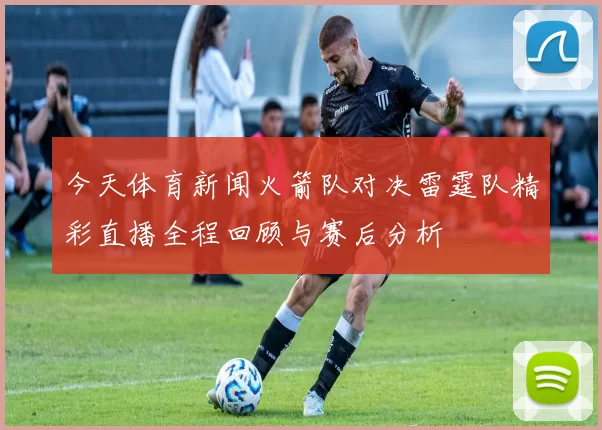 今天体育新闻火箭队对决雷霆队精彩直播全程回顾与赛后分析