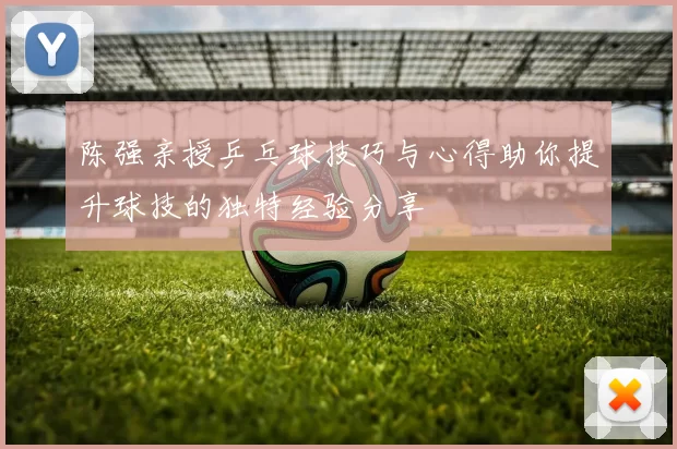 陈强亲授乒乓球技巧与心得助你提升球技的独特经验分享