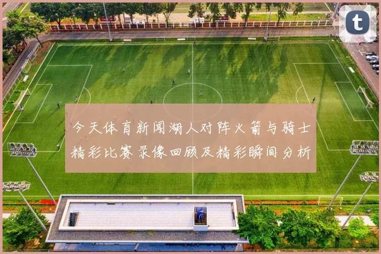 今天体育新闻湖人对阵火箭与骑士精彩比赛录像回顾及精彩瞬间分析