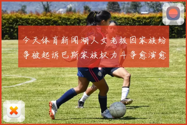 今天体育新闻湖人女老板因家族纷争被起诉巴斯家族权力斗争愈演愈烈