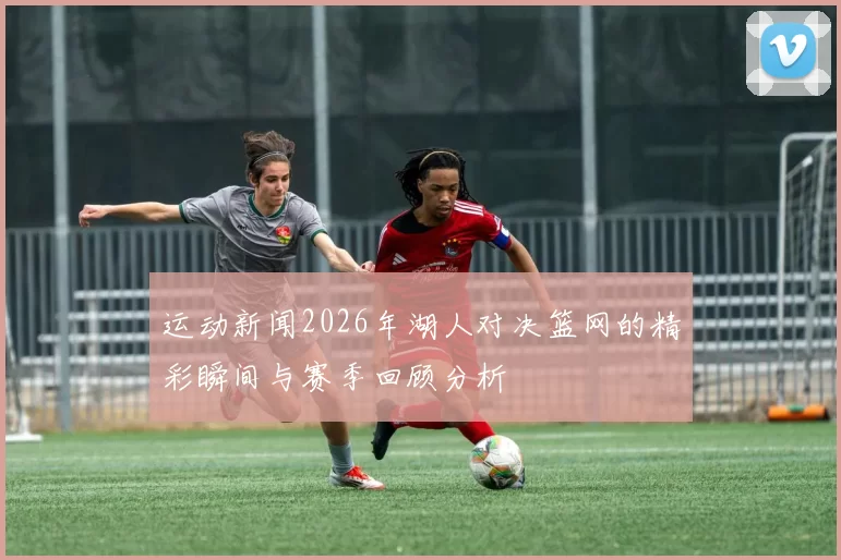 运动新闻2026年湖人对决篮网的精彩瞬间与赛季回顾分析