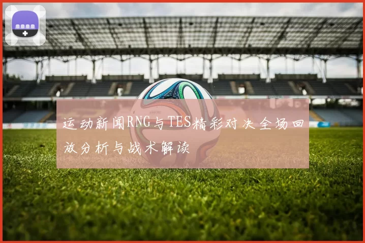 运动新闻RNG与TES精彩对决全场回放分析与战术解读