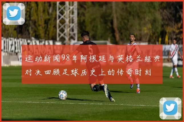 运动新闻98年阿根廷与英格兰经典对决回顾足球历史上的传奇时刻